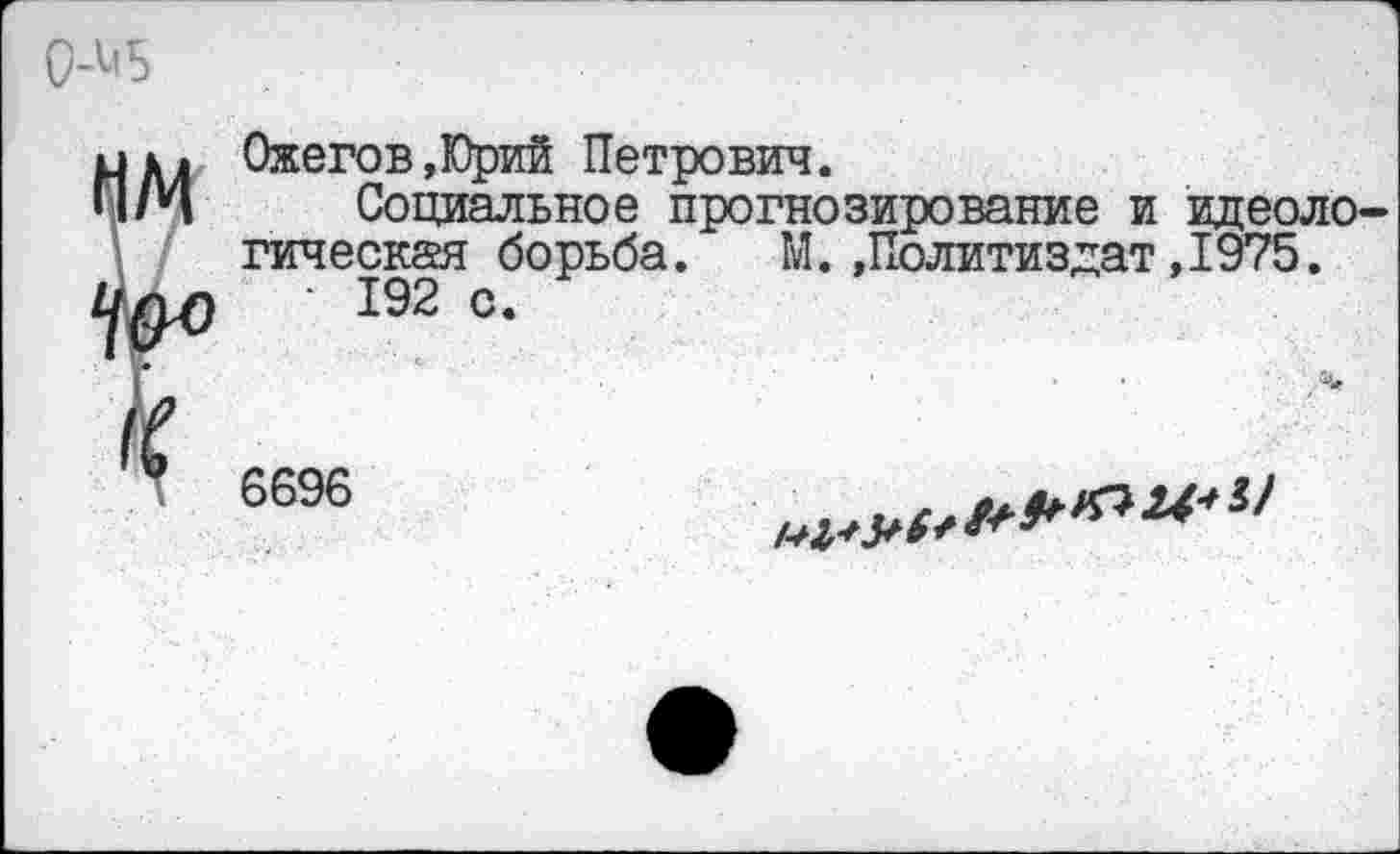 ﻿0-М5
Ожегов,Юрий Петрович.
Социальное прогнозирование и идеологическая борьба. М..Политиздат ,1975.
■ 192 с.
6696
